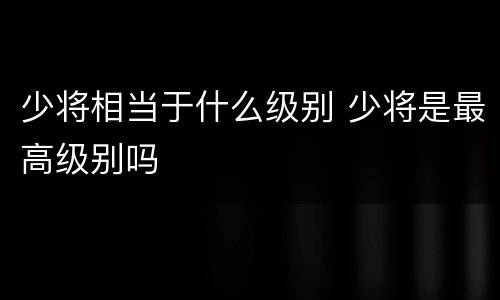少将相当于什么级别 少将是最高级别吗