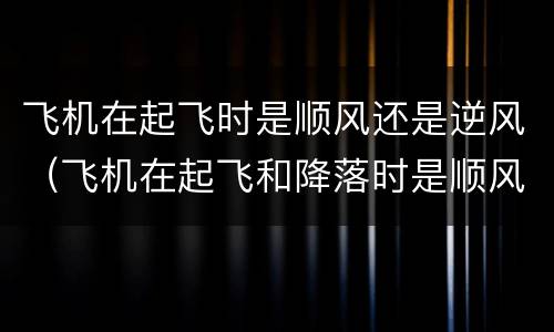 飞机在起飞时是顺风还是逆风（飞机在起飞和降落时是顺风还是逆风）