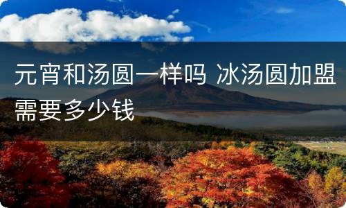 元宵和汤圆一样吗 冰汤圆加盟需要多少钱