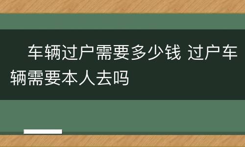 ​车辆过户需要多少钱 过户车辆需要本人去吗