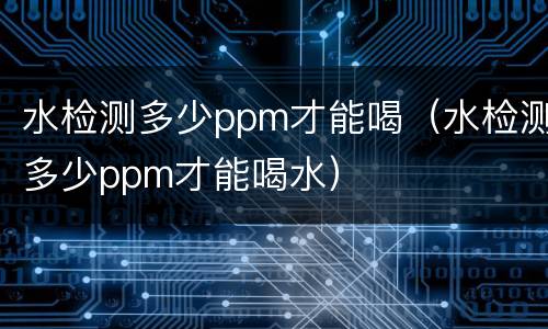 水检测多少ppm才能喝（水检测多少ppm才能喝水）