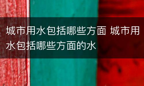 城市用水包括哪些方面 城市用水包括哪些方面的水