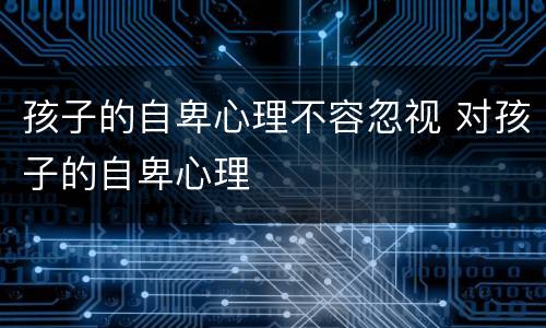 孩子的自卑心理不容忽视 对孩子的自卑心理