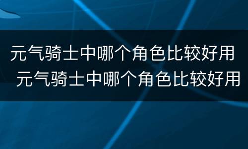元气骑士中哪个角色比较好用 元气骑士中哪个角色比较好用