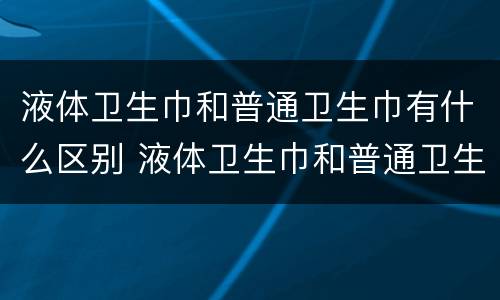 液体卫生巾和普通卫生巾有什么区别 液体卫生巾和普通卫生巾有什么区别?