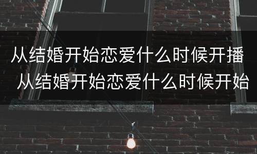从结婚开始恋爱什么时候开播 从结婚开始恋爱什么时候开始播出