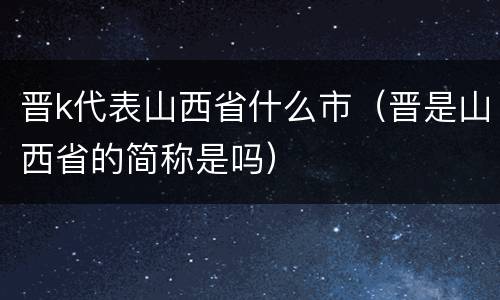 晋k代表山西省什么市（晋是山西省的简称是吗）