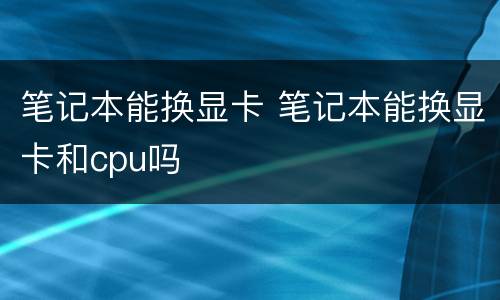 笔记本能换显卡 笔记本能换显卡和cpu吗