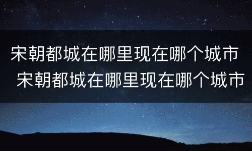 宋朝都城在哪里现在哪个城市 宋朝都城在哪里现在哪个城市最繁华