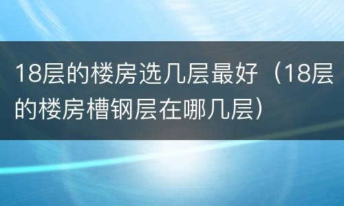18层的楼房选几层最好（18层的楼房槽钢层在哪几层）