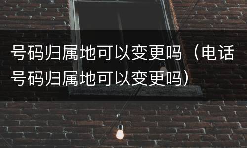 号码归属地可以变更吗（电话号码归属地可以变更吗）