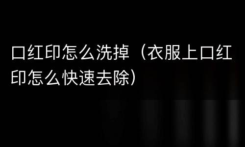 口红印怎么洗掉（衣服上口红印怎么快速去除）