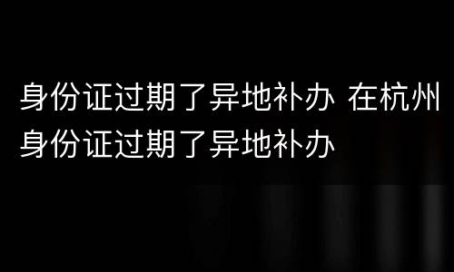 身份证过期了异地补办 在杭州身份证过期了异地补办