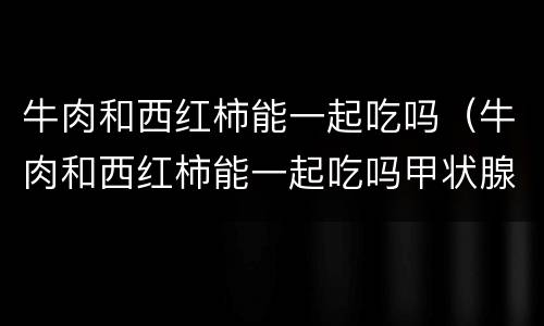 牛肉和西红柿能一起吃吗（牛肉和西红柿能一起吃吗甲状腺结节）