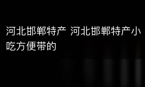 河北邯郸特产 河北邯郸特产小吃方便带的