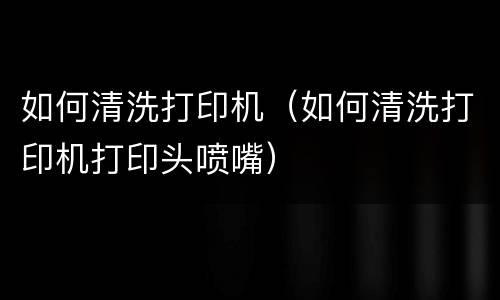 如何清洗打印机（如何清洗打印机打印头喷嘴）