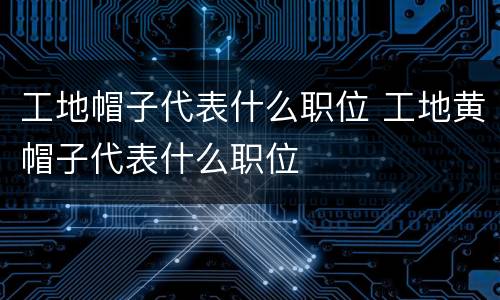工地帽子代表什么职位 工地黄帽子代表什么职位