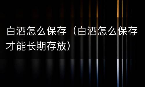 白酒怎么保存（白酒怎么保存才能长期存放）