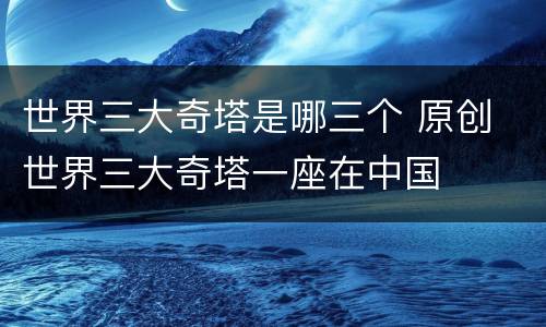 世界三大奇塔是哪三个 原创 世界三大奇塔一座在中国