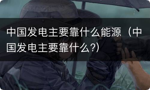 中国发电主要靠什么能源（中国发电主要靠什么?）