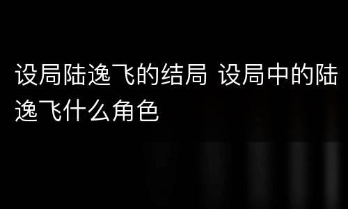 设局陆逸飞的结局 设局中的陆逸飞什么角色