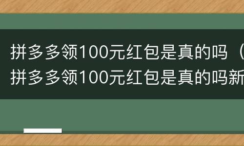 拼多多领100元红包是真的吗（拼多多领100元红包是真的吗新闻）