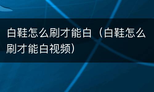 白鞋怎么刷才能白（白鞋怎么刷才能白视频）