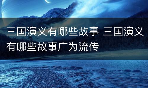 三国演义有哪些故事 三国演义有哪些故事广为流传