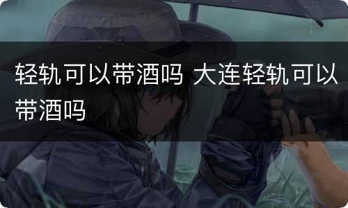 轻轨可以带酒吗 大连轻轨可以带酒吗