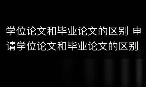 学位论文和毕业论文的区别 申请学位论文和毕业论文的区别