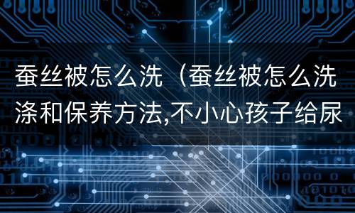蚕丝被怎么洗（蚕丝被怎么洗涤和保养方法,不小心孩子给尿了）