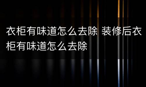 衣柜有味道怎么去除 装修后衣柜有味道怎么去除