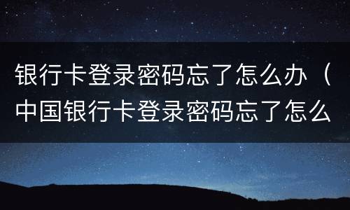 银行卡登录密码忘了怎么办（中国银行卡登录密码忘了怎么办）