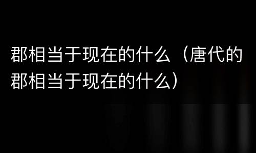 郡相当于现在的什么（唐代的郡相当于现在的什么）
