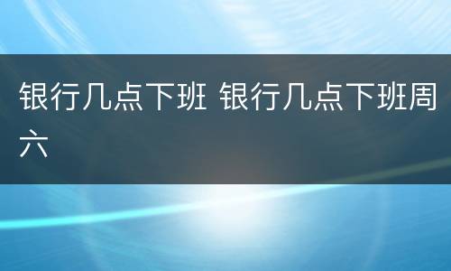 银行几点下班 银行几点下班周六