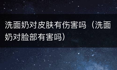 洗面奶对皮肤有伤害吗（洗面奶对脸部有害吗）