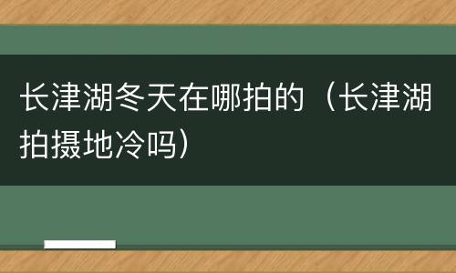 长津湖冬天在哪拍的（长津湖拍摄地冷吗）