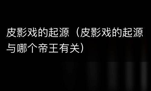 皮影戏的起源（皮影戏的起源与哪个帝王有关）