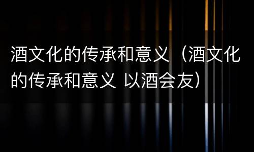 酒文化的传承和意义（酒文化的传承和意义 以酒会友）