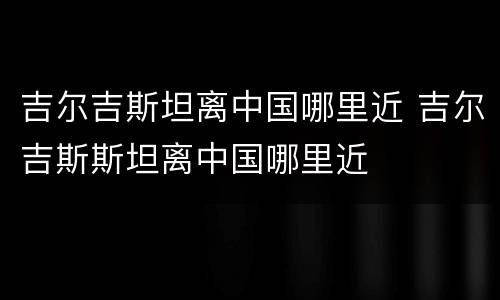 吉尔吉斯坦离中国哪里近 吉尔吉斯斯坦离中国哪里近