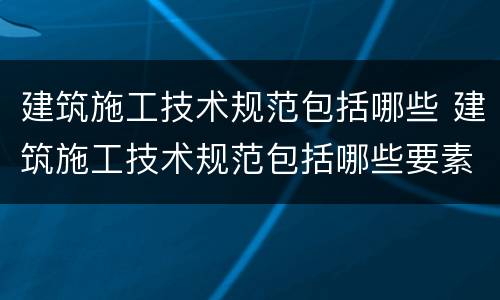 建筑施工技术规范包括哪些 建筑施工技术规范包括哪些要素