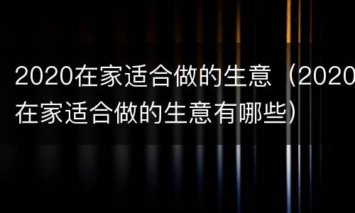 2020在家适合做的生意（2020在家适合做的生意有哪些）