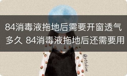 84消毒液拖地后需要开窗透气多久 84消毒液拖地后还需要用清水拖一遍吗