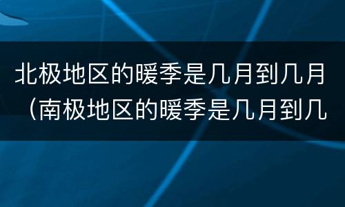 北极地区的暖季是几月到几月（南极地区的暖季是几月到几月）