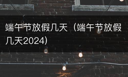 端午节放假几天（端午节放假几天2024）