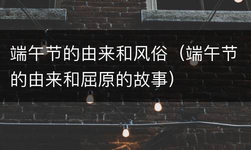 端午节的由来和风俗（端午节的由来和屈原的故事）