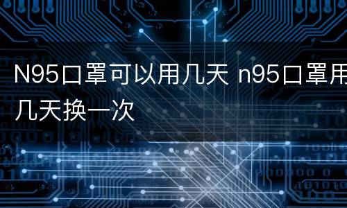 N95口罩可以用几天 n95口罩用几天换一次