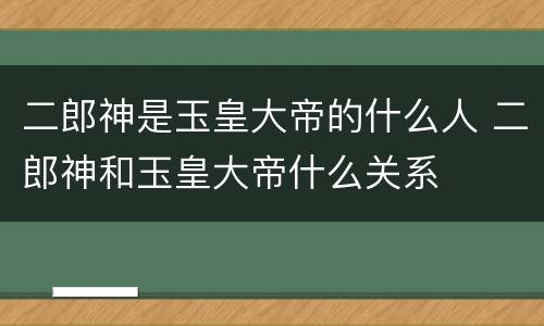 二郎神是玉皇大帝的什么人 二郎神和玉皇大帝什么关系