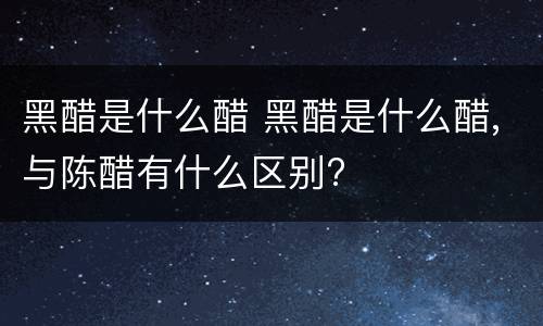 黑醋是什么醋 黑醋是什么醋,与陈醋有什么区别?