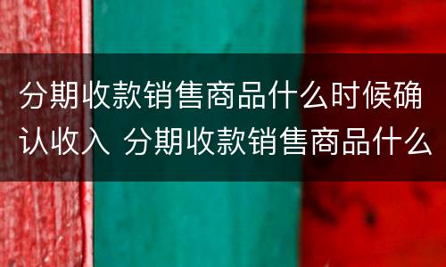 分期收款销售商品什么时候确认收入 分期收款销售商品什么时候确认收入企业所得税
